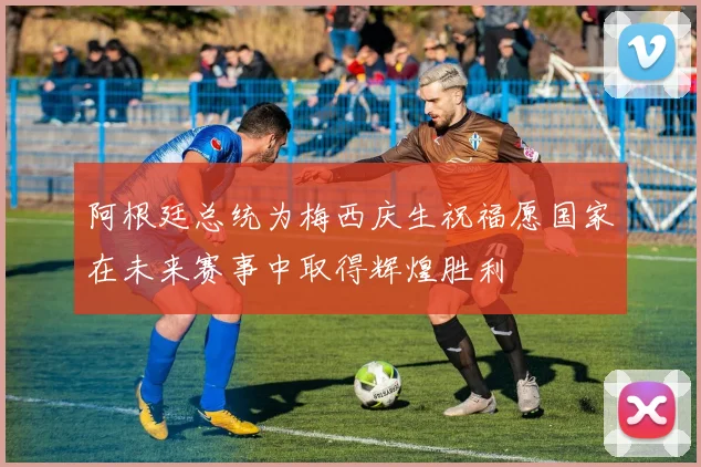 阿根廷总统为梅西庆生祝福愿国家在未来赛事中取得辉煌胜利