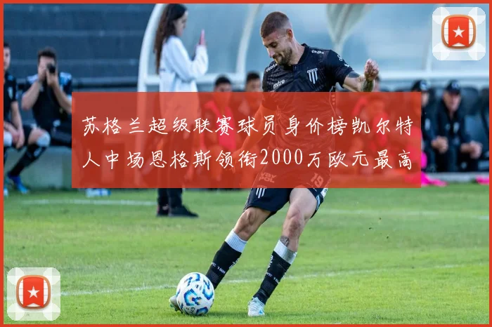 苏格兰超级联赛球员身价榜凯尔特人中场恩格斯领衔2000万欧元最高