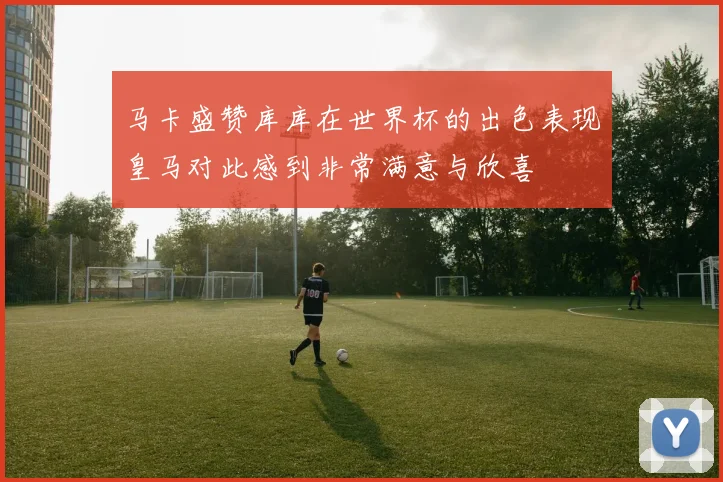 马卡盛赞库库在世界杯的出色表现皇马对此感到非常满意与欣喜