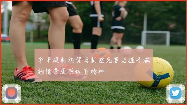 华子提前祝贺马刺避免赛后握手尴尬情景展现体育精神