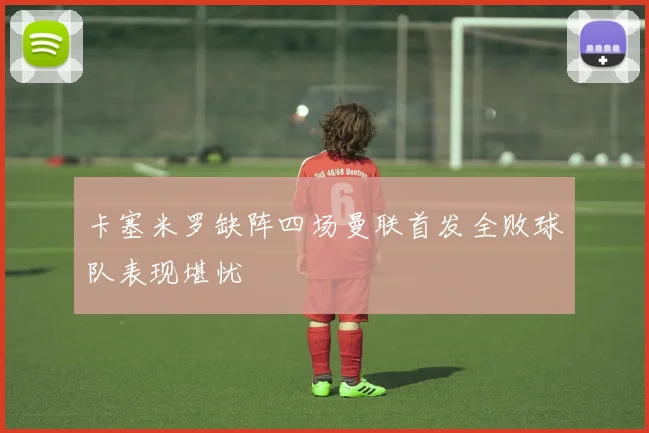 卡塞米罗缺阵四场曼联首发全败球队表现堪忧
