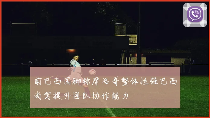 前巴西国脚称摩洛哥整体性强巴西尚需提升团队协作能力