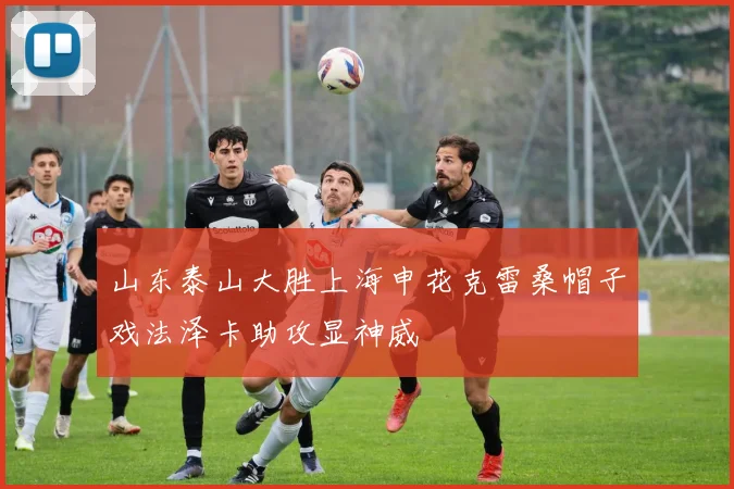 山东泰山大胜上海申花克雷桑帽子戏法泽卡助攻显神威