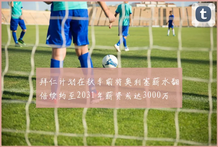 拜仁计划在秋季前将奥利塞薪水翻倍续约至2031年薪资或达3000万