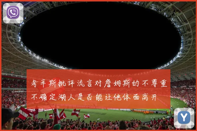 考辛斯批评流言对詹姆斯的不尊重不确定湖人是否能让他体面离开