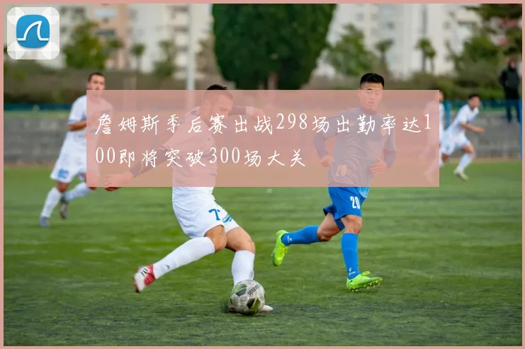 詹姆斯季后赛出战298场出勤率达100即将突破300场大关