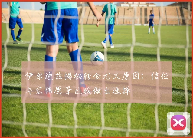 伊尔迪兹揭秘转会尤文原因：信任与宏伟愿景让我做出选择