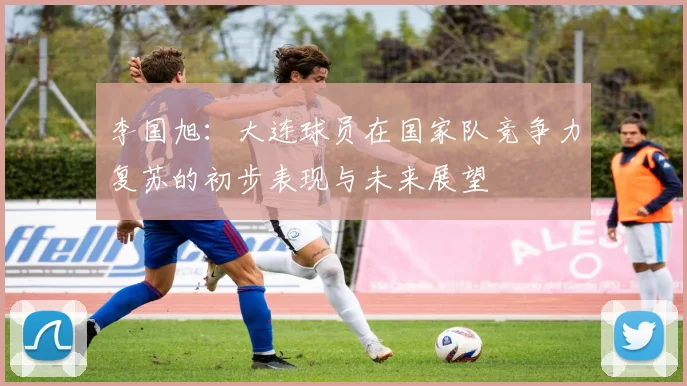 李国旭：大连球员在国家队竞争力复苏的初步表现与未来展望