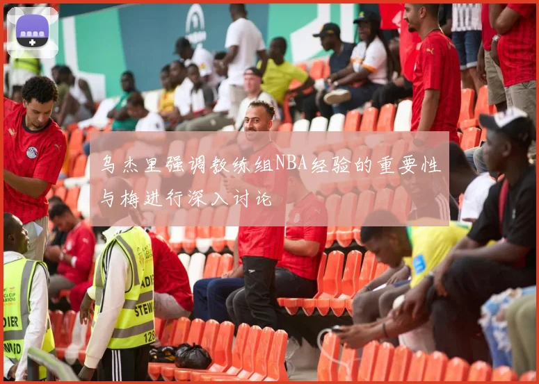 乌杰里强调教练组NBA经验的重要性与梅进行深入讨论
